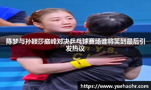 陈梦与孙颖莎巅峰对决乒乓球赛场谁将笑到最后引发热议